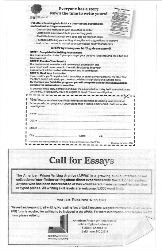 Everyone has a story e, Now’s the time to write yours! =  P fters Bresking nto Prin - time-tested, customized. rtessionatwrtingcoureswi: " Ona-on-snencrctonwith a0 uthr o dfr  Customias coursowark o ¢ i i gous Pyt wark st your un pacsand o your schckle - Foudoackdtaling yourwriSnsrngineand so5gesions o neone o on oo arktyor submissn-resdy st  START by taking our Writing Assessment! STEP  Complet the ritng Assesament  uressesamen s 3 e o gotyour castive i Rowing €5 and iy  STEP 2 Rocav YourResuits urprofesionsovlators wi rview your srssion s  7o Uty Y b Dt 30 author o ctr 8 o prsoal et Yok ety i ey s ot et e r onmsson’s o,  o0t o FREE copy compteand md e copon ety Wel a0 SR ity yodd o e el Thres o oG  rial i e ]  YS! Pess sond m your FREE Wrting Assesamant ssering yous comin 1 fction/nanfctionpragram. | nrsand hat ¥ as: | may Sl bt et 1 roigsten  G R ) | gy i G  The American Prison Writing Archive (APWA) s a growing publc, internet-basec collection of non-fiction writing about direct experience with the U.S. prison syster. ‘Anyone who has been incarcerated or has volunteered insids can send handw or typed pieces. Allwriting skil evels are welcome. 5,000 word limit.  Visitusat: PRISONWITNESS. ORG  ‘Wereadandrespond to llwriting Noreadingfees or SASE required. A signed Permics ons Juestcnae (PO)form i required for writng t be included I the APW. For mare informatian, o  receie o #0  form.plesse writeto: Amertcan Prison Wrtng Archive N Johns Hopkins Univers \ SLCON. Chries St 3 — Batimore, M0 2213  